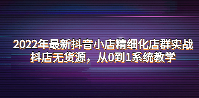 【副业项目4417期】2022年最新抖音小店精细化店群实战，抖店无货源，从0到1系统教学-千图副业网