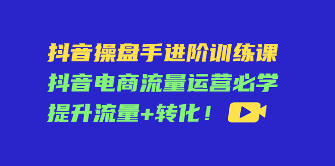 【副业项目4600期】抖音操盘手进阶训练课：抖音电商流量运营必学，提升流量+转化-千图副业网