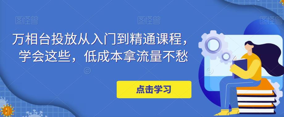 【副业项目5117期】万相台投放·新手到精通课程，学会这些，低成本拿流量不愁-千图副业网