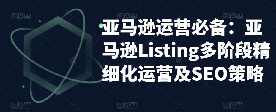 【副业项目5572期】亚马逊2023运营实操：亚马逊Listing多阶段/精细化运营及SEO策略-千图副业网