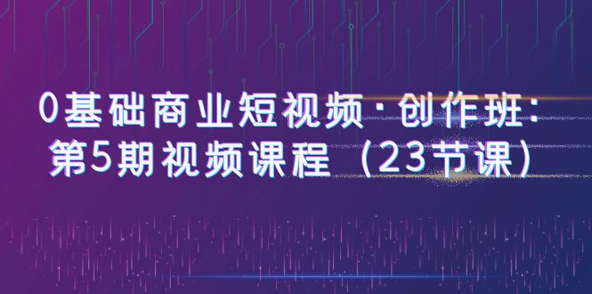 【副业项目6157期】0基础商业短视频·创作班：第5期视频课程（23节课）-千图副业网