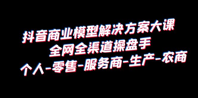 【副业项目6432期】抖音商业 模型解决方案大课 全网全渠道操盘手 个人-零售-服务商-生产-农商-千图副业网