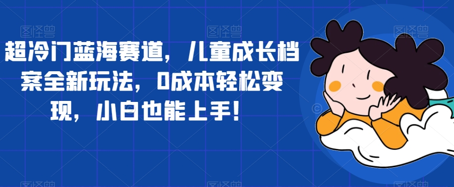 【副业项目7526期】超冷门蓝海赛道，儿童成长档案全新玩法，0成本轻松变现，小白也能上手【揭秘】-千图副业网