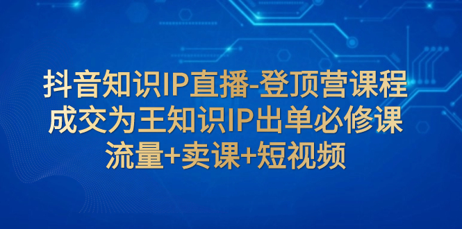 【副业项目8034期】抖音知识IP直播-登顶营课程：成交为王知识IP出单必修课 流量+卖课+短视频-千图副业网