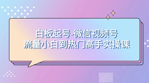 【副业项目8198期】白板起号-微信视频号流量小白到热门高手实操课-千图副业网