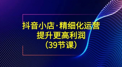 【副业8917期】抖音小店·精细化运营：提升·更高利润（39节课）-千图副业网