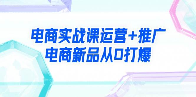 电商实战课运营+推广，电商新品从0打爆（99节视频课）-千图副业网