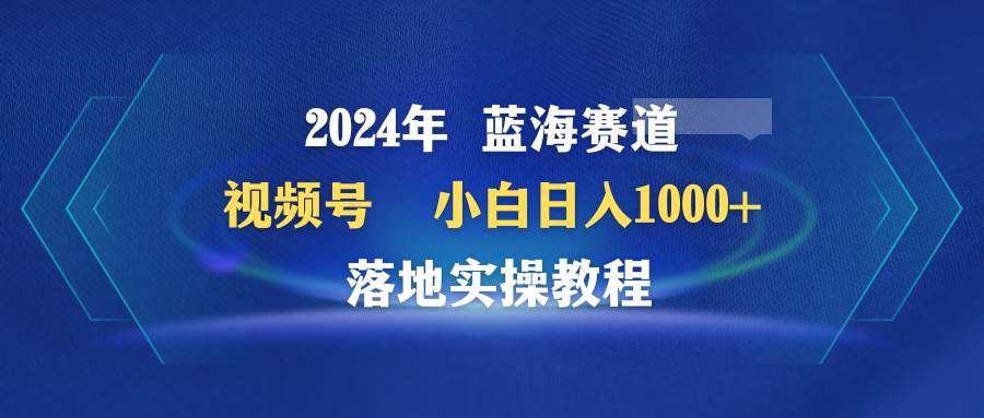 2024年蓝海赛道 视频号  小白日入1000+ 落地实操教程-千图副业网