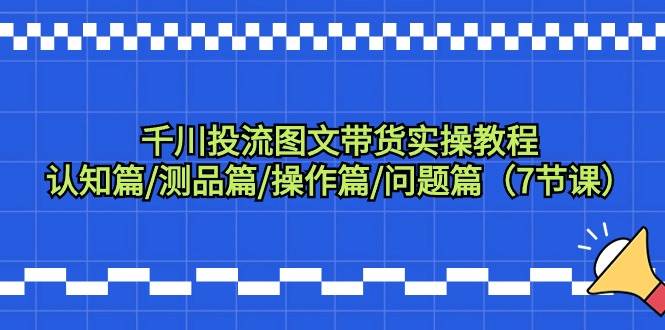 千川投流图文带货实操教程：认知篇/测品篇/操作篇/问题篇（7节课）-千图副业网