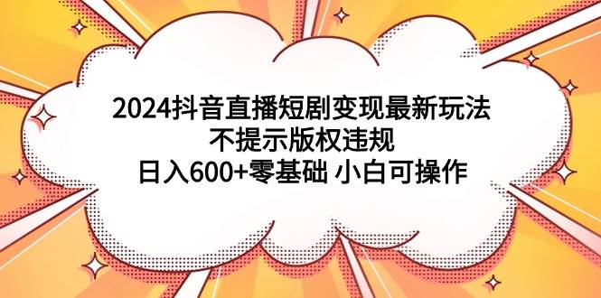 2024抖音直播短剧变现最新玩法，不提示版权违规 日入600+零基础 小白可操作-千图副业网