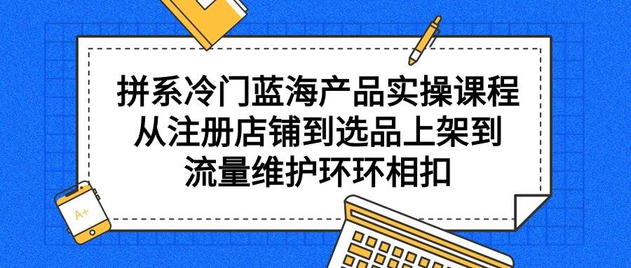 拼系冷门蓝海产品实操课程，从注册店铺到选品上架到流量维护环环相扣-千图副业网