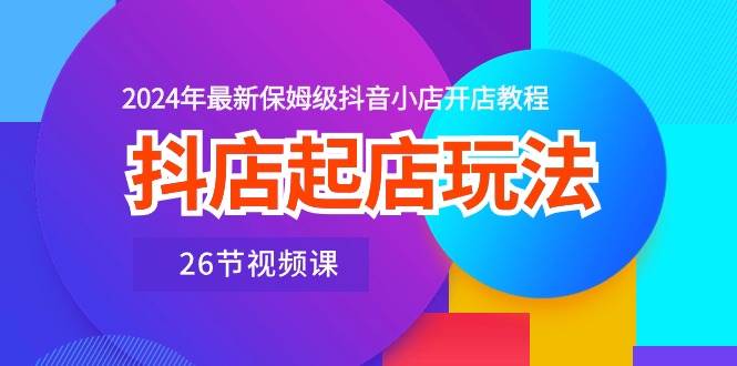 抖店起店玩法，2024年最新保姆级抖音小店开店教程（26节视频课）-千图副业网