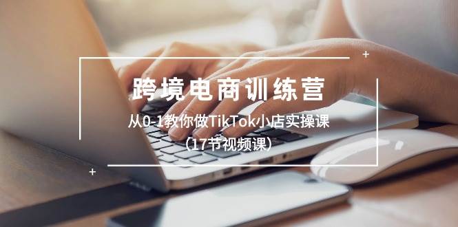 跨境电商训练营：从0-1教你做TikTok小店实操课（17节视频课）-千图副业网