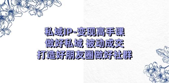 私域IP-变现高手课：做好私域 被动成交，打造好朋友圈做好社群（18节）-千图副业网