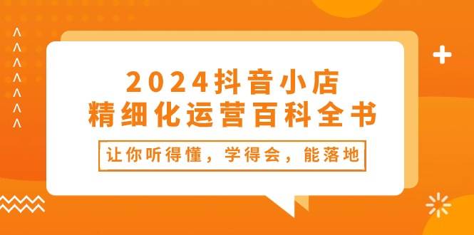 2024抖音小店-精细化运营百科全书：让你听得懂，学得会，能落地（34节课）-千图副业网