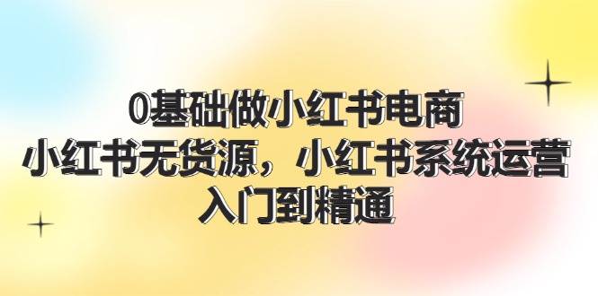 0基础做小红书电商，小红书无货源，小红书系统运营，入门到精通 (70节)-千图副业网