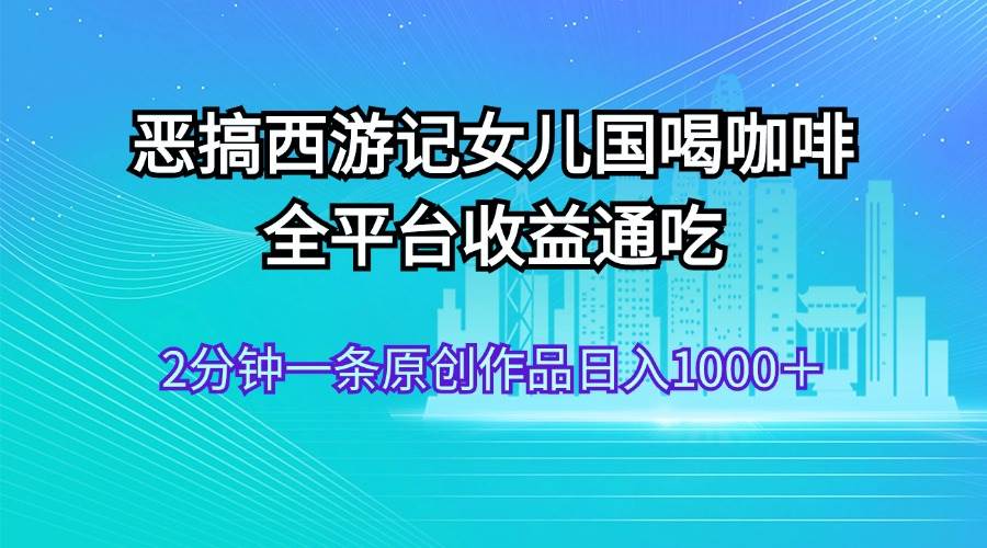 恶搞西游记女儿国喝咖啡 全平台收益通吃 2分钟一条原创作品日入1000＋-千图副业网